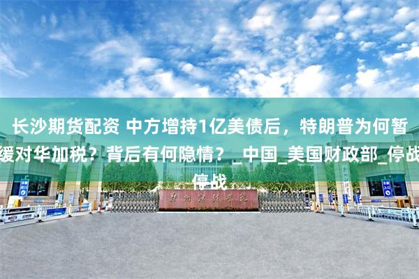 長沙期貨配資 中方增持1億美債后，特朗普為何暫緩對華加稅？背后有何隱情？_中國_美國財政部_停戰