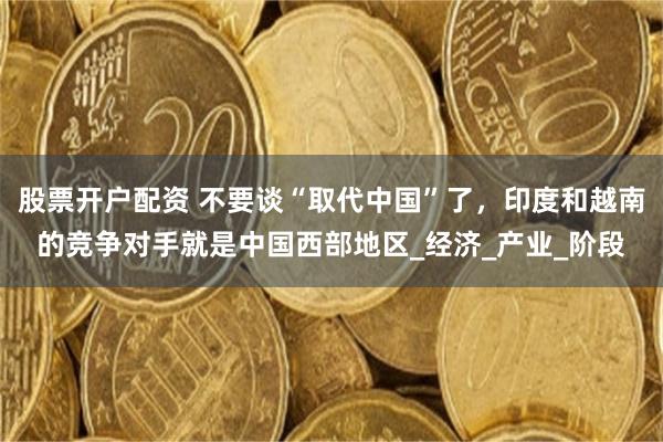 股票開戶配資 不要談“取代中國”了，印度和越南的競爭對手就是中國西部地區_經濟_產業_階段