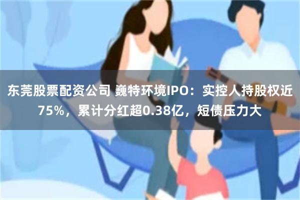 東莞股票配資公司 巍特環境IPO：實控人持股權近75%，累計分紅超0.38億，短債壓力大