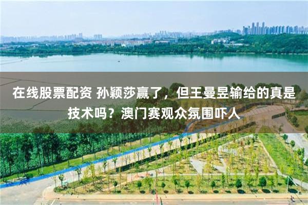 在線股票配資 孫穎莎贏了，但王曼昱輸給的真是技術嗎？澳門賽觀眾氛圍嚇人