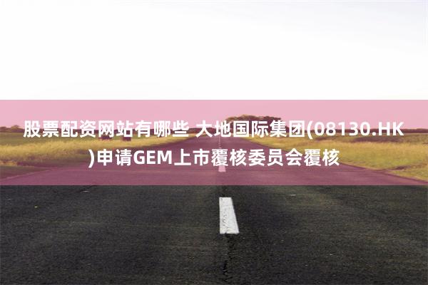 股票配資網站有哪些 大地國際集團(08130.HK)申請GEM上市覆核委員會覆核